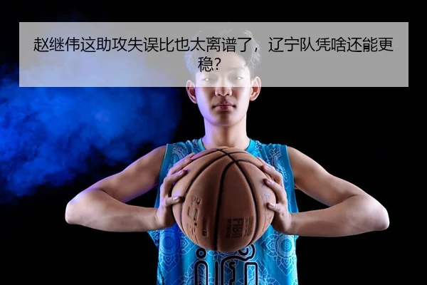 赵继伟这助攻失误比也太离谱了，辽宁队凭啥还能更稳？