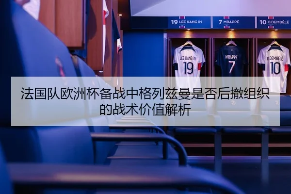法国队欧洲杯备战中格列兹曼是否后撤组织的战术价值解析