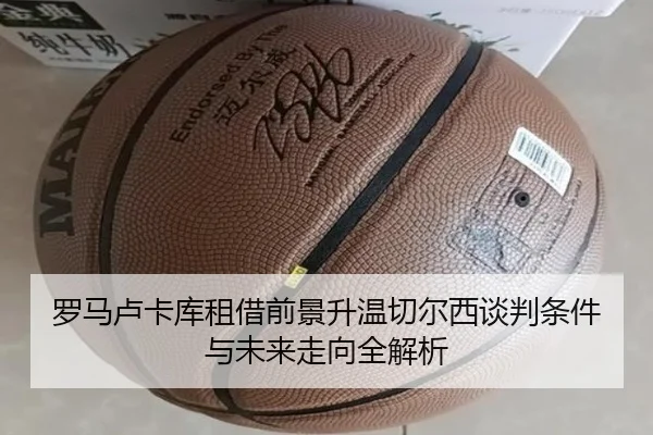 罗马卢卡库租借前景升温切尔西谈判条件与未来走向全解析