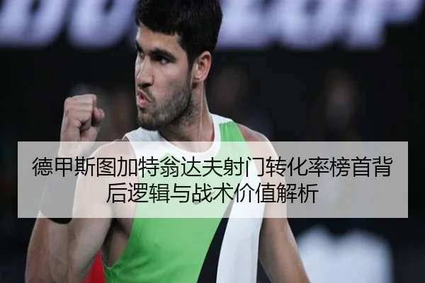 德甲斯图加特翁达夫射门转化率榜首背后逻辑与战术价值解析