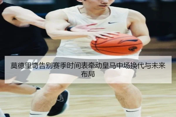 莫德里奇告别赛季时间表牵动皇马中场换代与未来布局