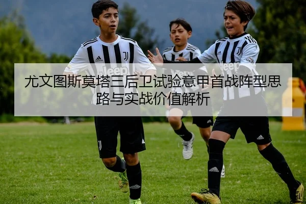 尤文图斯莫塔三后卫试验意甲首战阵型思路与实战价值解析