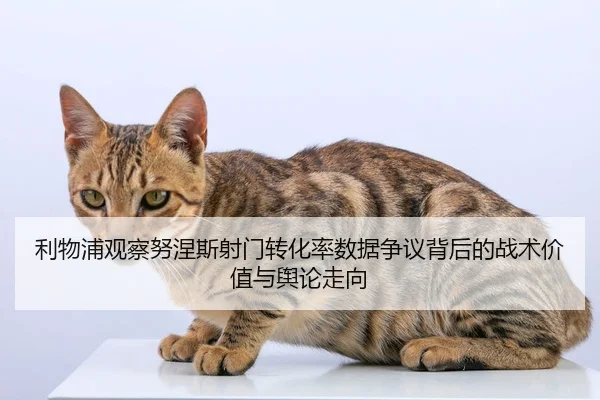 利物浦观察努涅斯射门转化率数据争议背后的战术价值与舆论走向