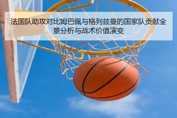 法国队助攻对比姆巴佩与格列兹曼的国家队贡献全景分析与战术价值演变