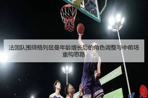 法国队围绕格列兹曼年龄增长后的角色调整与中前场重构思路