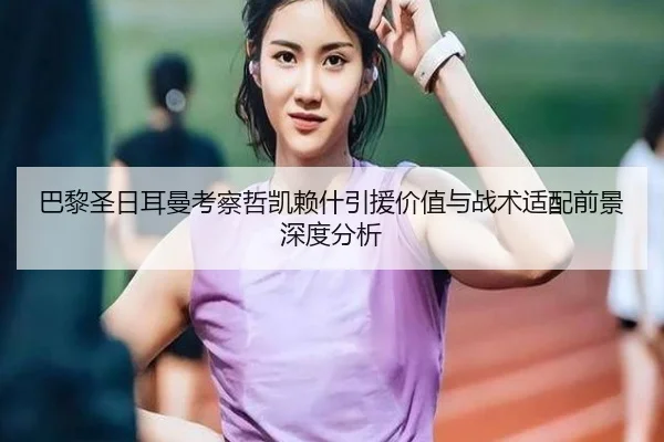 巴黎圣日耳曼考察哲凯赖什引援价值与战术适配前景深度分析