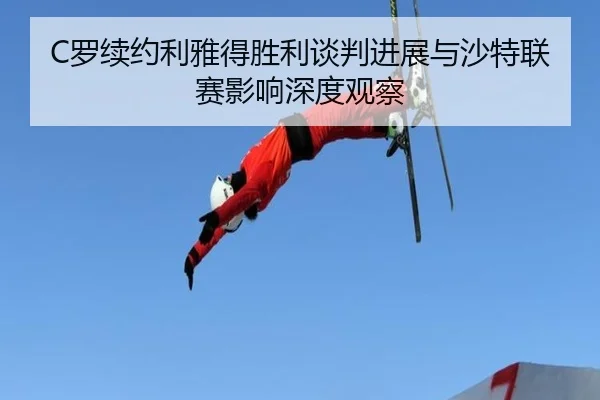 C罗续约利雅得胜利谈判进展与沙特联赛影响深度观察