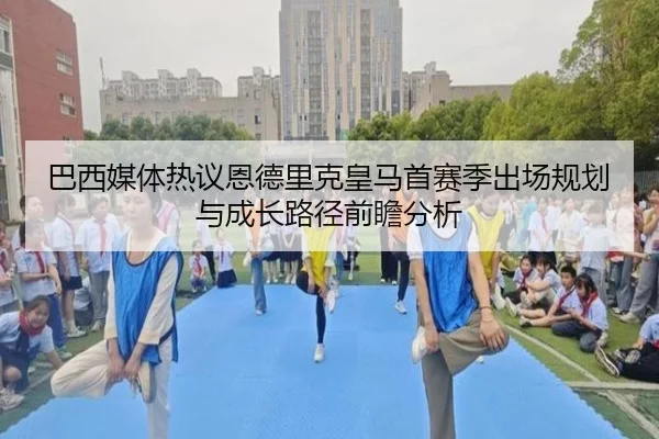巴西媒体热议恩德里克皇马首赛季出场规划与成长路径前瞻分析