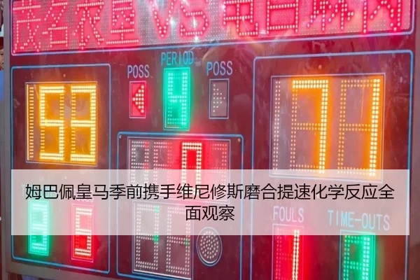 姆巴佩皇马季前携手维尼修斯磨合提速化学反应全面观察