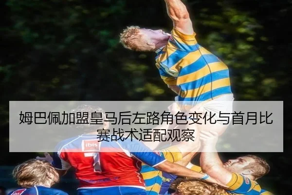 姆巴佩加盟皇马后左路角色变化与首月比赛战术适配观察