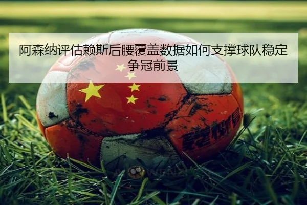 阿森纳评估赖斯后腰覆盖数据如何支撑球队稳定争冠前景
